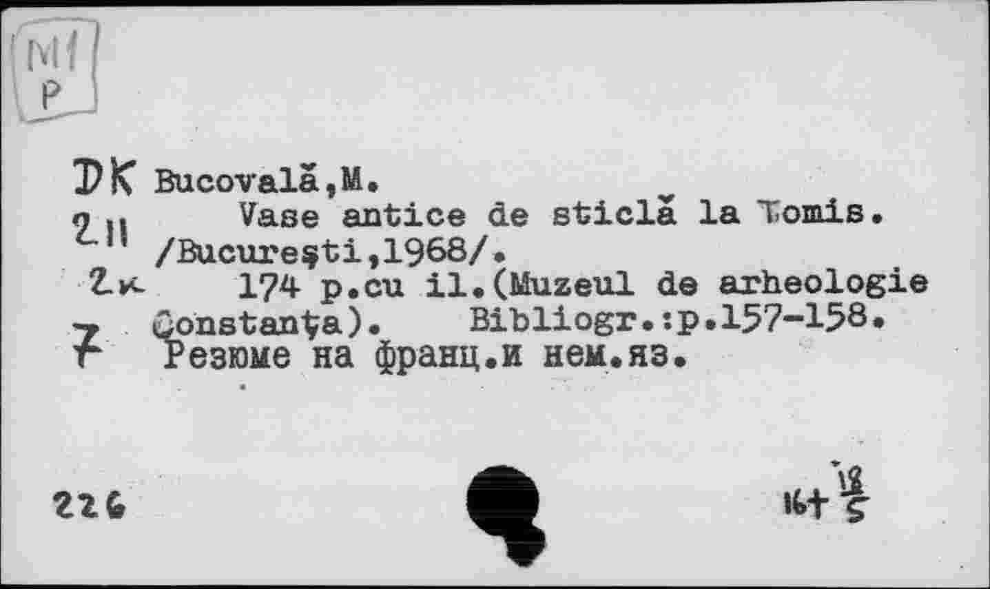 ﻿Bucovalä,M.
о .і Vase antice de sticlâ la Tomis. /Bucure^ti,1968/•
Z-и- 1?4 p.cu il.(Muzeul de arheologie
7 ûonstanÇa). Bibliogr.:p.157-158.
г Резюме на франц.и нем.яз.